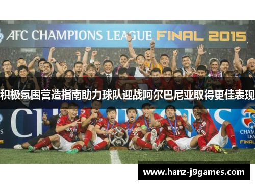 积极氛围营造指南助力球队迎战阿尔巴尼亚取得更佳表现