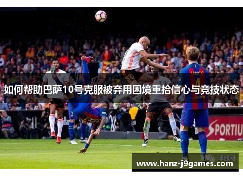 如何帮助巴萨10号克服被弃用困境重拾信心与竞技状态