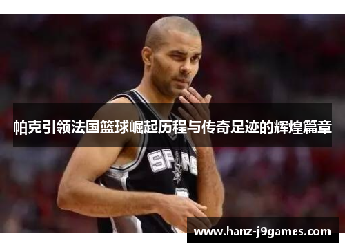 帕克引领法国篮球崛起历程与传奇足迹的辉煌篇章