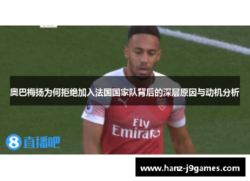奥巴梅扬为何拒绝加入法国国家队背后的深层原因与动机分析