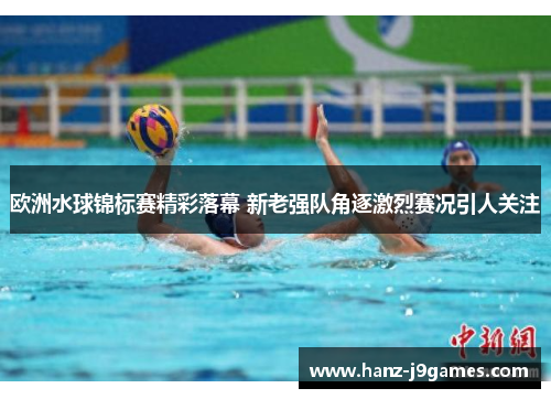 欧洲水球锦标赛精彩落幕 新老强队角逐激烈赛况引人关注