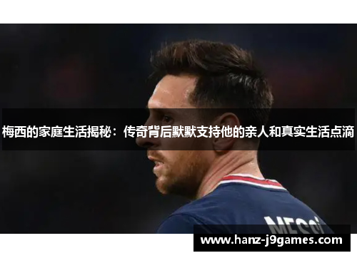 梅西的家庭生活揭秘：传奇背后默默支持他的亲人和真实生活点滴